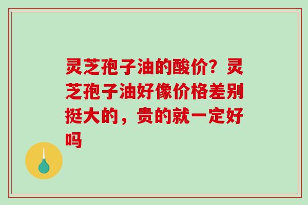 灵芝孢子油的酸价？灵芝孢子油好像价格差别挺大的，贵的就一定好吗