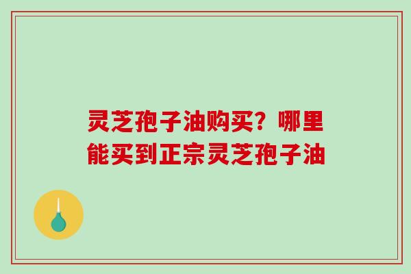 灵芝孢子油购买？哪里能买到正宗灵芝孢子油