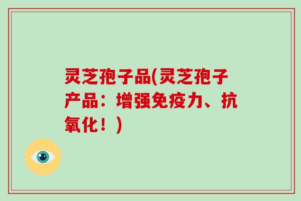 灵芝孢子品(灵芝孢子产品：增强免疫力、！)