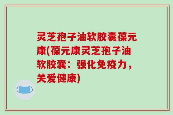 灵芝孢子油软胶囊葆元康(葆元康灵芝孢子油软胶囊：强化免疫力，关爱健康)