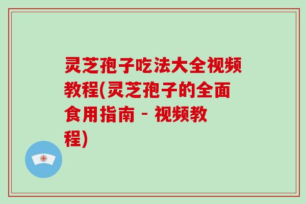 灵芝孢子吃法大全视频教程(灵芝孢子的全面食用指南 - 视频教程)