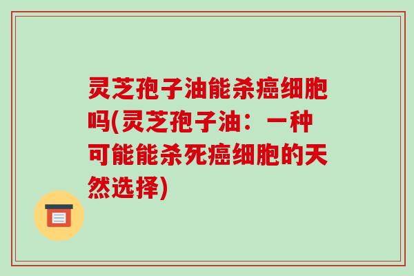 灵芝孢子油能杀细胞吗(灵芝孢子油：一种可能能杀死细胞的天然选择)
