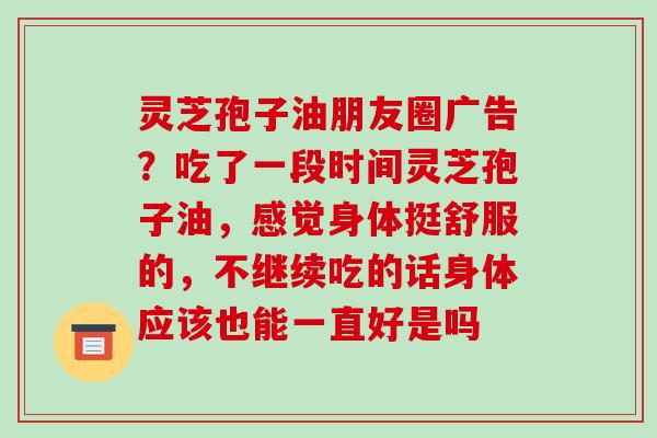 灵芝孢子油朋友圈广告？吃了一段时间灵芝孢子油，感觉身体挺舒服的，不继续吃的话身体应该也能一直好是吗