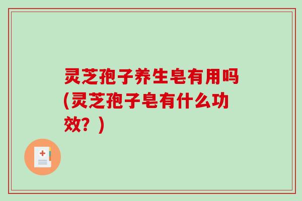 灵芝孢子养生皂有用吗(灵芝孢子皂有什么功效？)