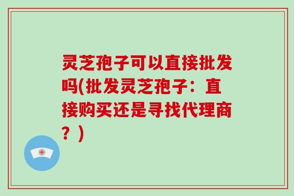 灵芝孢子可以直接批发吗(批发灵芝孢子：直接购买还是寻找代理商？)