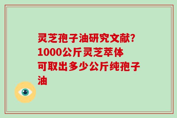 灵芝孢子油研究文献？1000公斤灵芝萃体可取出多少公斤纯孢子油