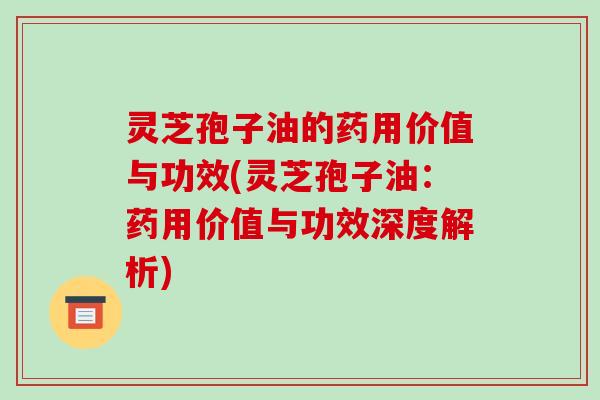 灵芝孢子油的药用价值与功效(灵芝孢子油：药用价值与功效深度解析)