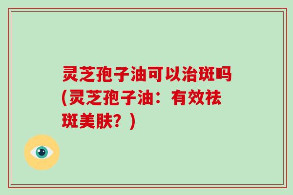 灵芝孢子油可以斑吗(灵芝孢子油：有效祛斑美肤？)