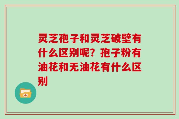 灵芝孢子和灵芝破壁有什么区别呢？孢子粉有油花和无油花有什么区别