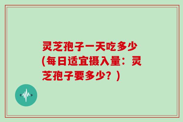 灵芝孢子一天吃多少 (每日适宜摄入量：灵芝孢子要多少？)