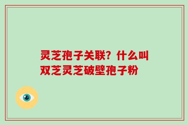 灵芝孢子关联？什么叫双芝灵芝破壁孢子粉
