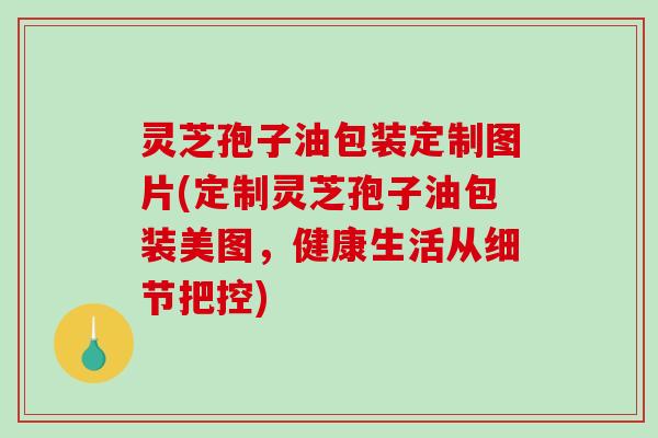灵芝孢子油包装定制图片(定制灵芝孢子油包装美图，健康生活从细节把控)