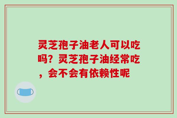 灵芝孢子油老人可以吃吗？灵芝孢子油经常吃，会不会有依赖性呢