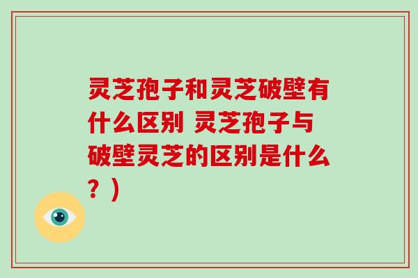 灵芝孢子和灵芝破壁有什么区别 灵芝孢子与破壁灵芝的区别是什么？)