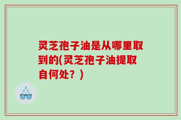 灵芝孢子油是从哪里取到的(灵芝孢子油提取自何处？)