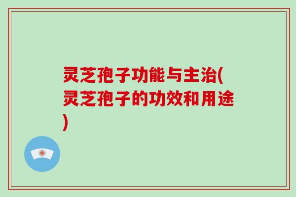 灵芝孢子功能与主(灵芝孢子的功效和用途)
