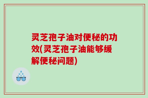 灵芝孢子油对的功效(灵芝孢子油能够缓解问题)
