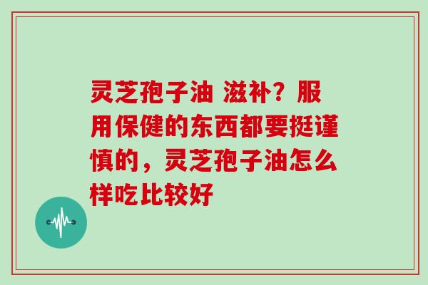 灵芝孢子油 滋补？服用保健的东西都要挺谨慎的，灵芝孢子油怎么样吃比较好