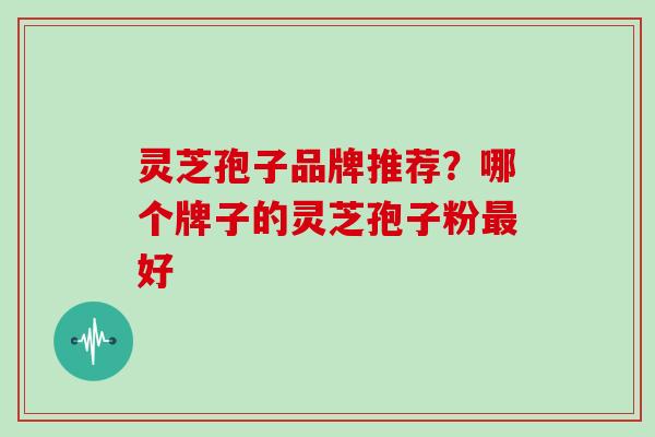灵芝孢子品牌推荐？哪个牌子的灵芝孢子粉好