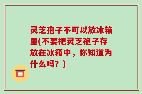 灵芝孢子不可以放冰箱里(不要把灵芝孢子存放在冰箱中，你知道为什么吗？)