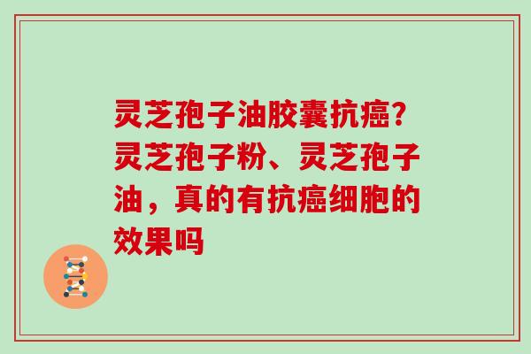 灵芝孢子油胶囊抗？灵芝孢子粉、灵芝孢子油，真的有抗细胞的效果吗