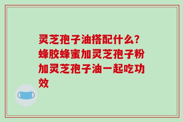 灵芝孢子油搭配什么？蜂胶蜂蜜加灵芝孢子粉加灵芝孢子油一起吃功效