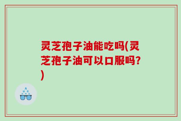 灵芝孢子油能吃吗(灵芝孢子油可以口服吗？)