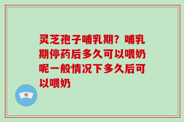 灵芝孢子哺乳期？哺乳期停药后多久可以喂奶呢一般情况下多久后可以喂奶