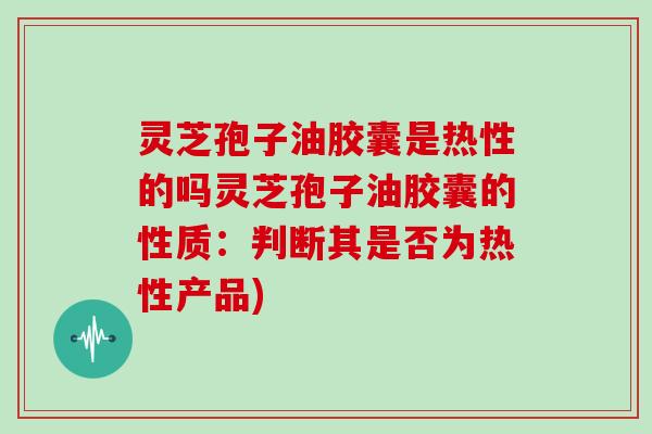 灵芝孢子油胶囊是热性的吗灵芝孢子油胶囊的性质：判断其是否为热性产品)