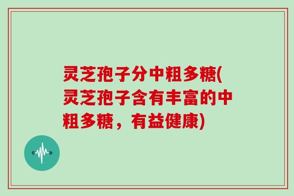 灵芝孢子分中粗多糖(灵芝孢子含有丰富的中粗多糖，有益健康)