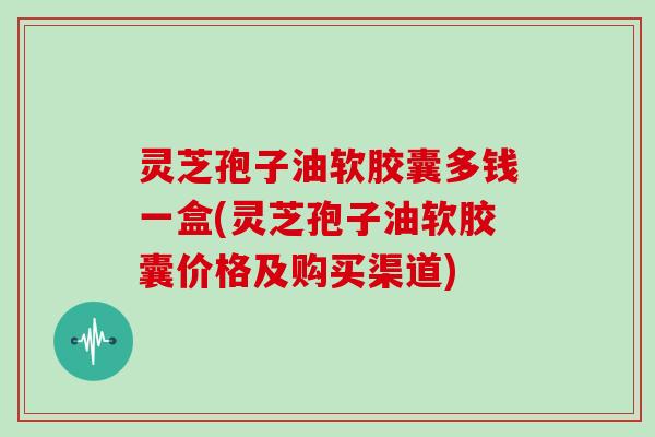 灵芝孢子油软胶囊多钱一盒(灵芝孢子油软胶囊价格及购买渠道)