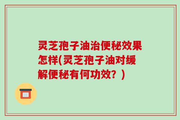 灵芝孢子油效果怎样(灵芝孢子油对缓解有何功效？)