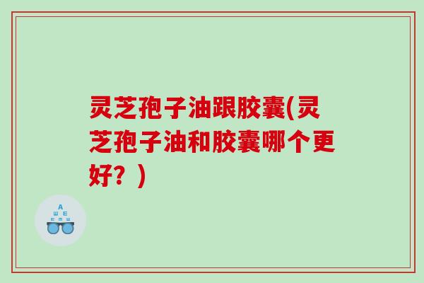 灵芝孢子油跟胶囊(灵芝孢子油和胶囊哪个更好？)