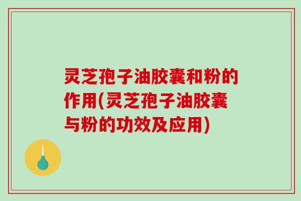 灵芝孢子油胶囊和粉的作用(灵芝孢子油胶囊与粉的功效及应用)