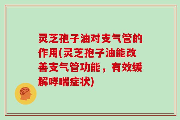 灵芝孢子油对支气管的作用(灵芝孢子油能改善支气管功能，有效缓解症状)