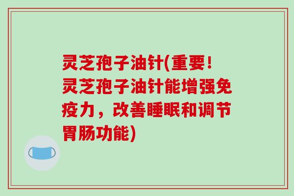 灵芝孢子油针(重要！灵芝孢子油针能增强免疫力，改善和调节功能)