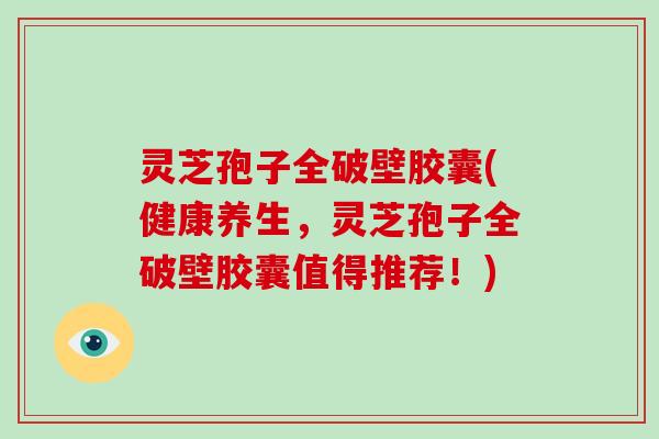 灵芝孢子全破壁胶囊(健康养生，灵芝孢子全破壁胶囊值得推荐！)