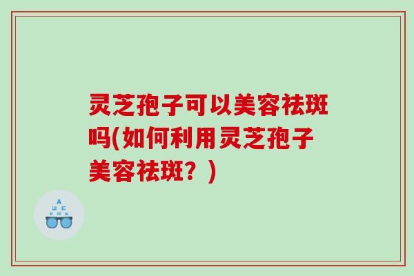 灵芝孢子可以美容祛斑吗(如何利用灵芝孢子美容祛斑？)