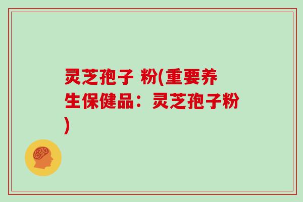 灵芝孢子 粉(重要养生保健品：灵芝孢子粉)