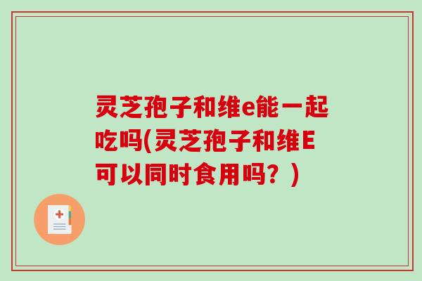 灵芝孢子和维e能一起吃吗(灵芝孢子和维E可以同时食用吗？)