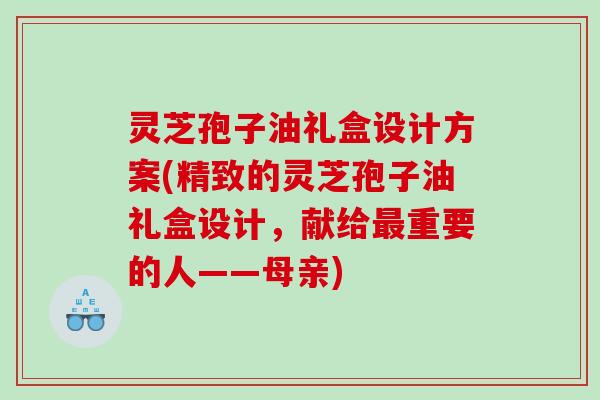 灵芝孢子油礼盒设计方案(精致的灵芝孢子油礼盒设计，献给重要的人——母亲)