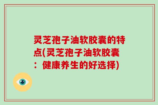 灵芝孢子油软胶囊的特点(灵芝孢子油软胶囊：健康养生的好选择)