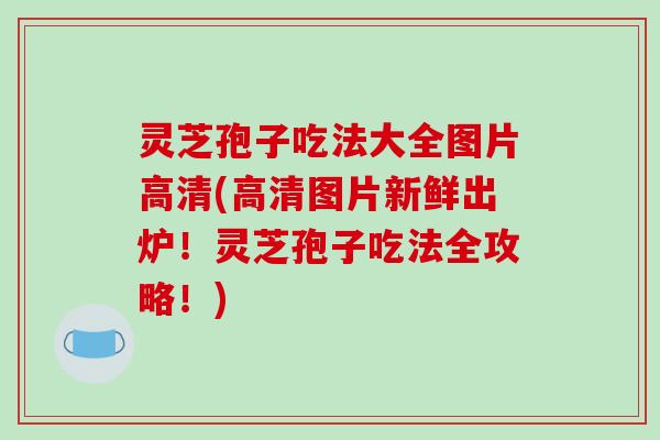 灵芝孢子吃法大全图片高清(高清图片新鲜出炉！灵芝孢子吃法全攻略！)