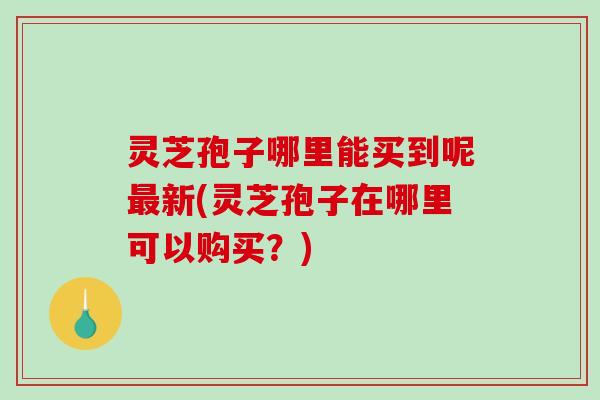 灵芝孢子哪里能买到呢新(灵芝孢子在哪里可以购买？)