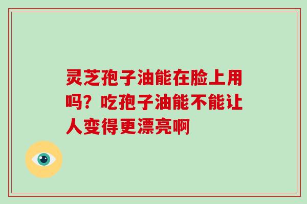 灵芝孢子油能在脸上用吗？吃孢子油能不能让人变得更漂亮啊