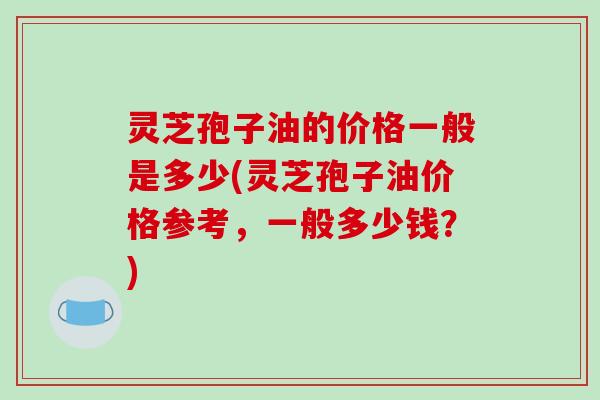 灵芝孢子油的价格一般是多少(灵芝孢子油价格参考，一般多少钱？)