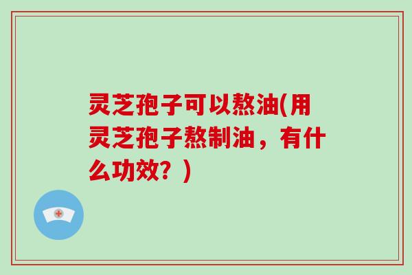 灵芝孢子可以熬油(用灵芝孢子熬制油，有什么功效？)