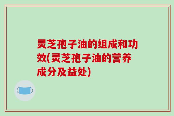 灵芝孢子油的组成和功效(灵芝孢子油的营养成分及益处)
