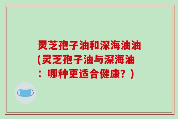灵芝孢子油和深海油油(灵芝孢子油与深海油：哪种更适合健康？)