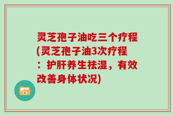 灵芝孢子油吃三个疗程(灵芝孢子油3次疗程：养生祛湿，有效改善身体状况)